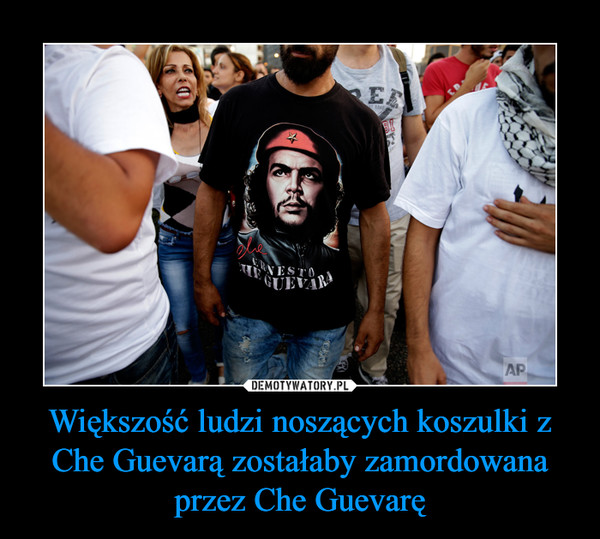Większość ludzi noszących koszulki z Che Guevarą zostałaby zamordowana przez Che Guevarę