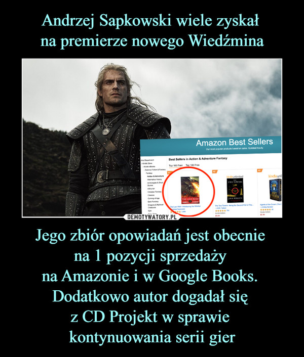 Andrzej Sapkowski wiele zyskał 
na premierze nowego Wiedźmina Jego zbiór opowiadań jest obecnie 
na 1 pozycji sprzedaży 
na Amazonie i w Google Books. 
Dodatkowo autor dogadał się 
z CD Projekt w sprawie 
kontynuowania serii gier