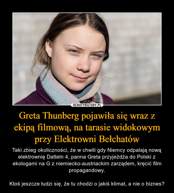 Greta Thunberg pojawiła się wraz z ekipą filmową, na tarasie widokowym przy Elektrowni Bełchatów – Taki zbieg okoliczności, że w chwili gdy Niemcy odpalają nową elektrownię Datteln 4, panna Greta przyjeżdża do Polski z ekologami na G z niemiecko-austriackim zarządem, kręcić film propagandowy.Ktoś jeszcze łudzi się, że tu chodzi o jakiś klimat, a nie o biznes? 