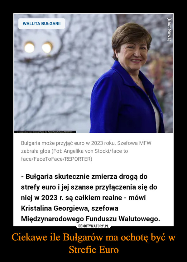 Ciekawe ile Bułgarów ma ochotę być w Strefie Euro –  WALUTA BUŁGARII Bułgaria może przyjąć euro w 2023 roku. Szefowa MFW zabrała głos (Fot: Angelika von Stocki/face to face/FaceToFace/REPORTER) - Bułgaria skutecznie zmierza drogą do strefy euro i jej szanse przyłączenia się do niej w 2023 r. są całkiem realne - mówi Kristalina Georgiewa, szefowa Międzynarodowego Funduszu Walutowego.
