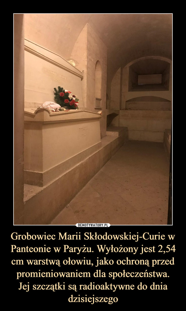 Grobowiec Marii Skłodowskiej-Curie w Panteonie w Paryżu. Wyłożony jest 2,54 cm warstwą ołowiu, jako ochroną przed promieniowaniem dla społeczeństwa.Jej szczątki są radioaktywne do dnia dzisiejszego –  
