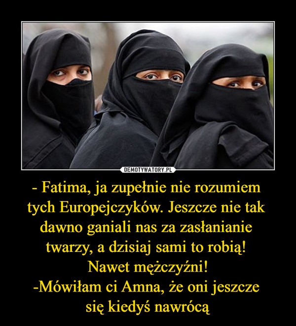 - Fatima, ja zupełnie nie rozumiem tych Europejczyków. Jeszcze nie tak dawno ganiali nas za zasłanianie twarzy, a dzisiaj sami to robią! Nawet mężczyźni!-Mówiłam ci Amna, że oni jeszcze się kiedyś nawrócą –  