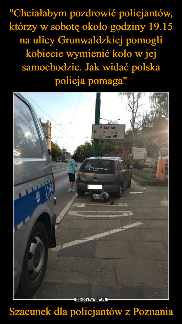 "Chciałabym pozdrowić policjantów, którzy w sobotę około godziny 19.15 na ulicy Grunwaldzkiej pomogli kobiecie wymienić koło w jej samochodzie. Jak widać polska policja pomaga" Szacunek dla policjantów z Poznania