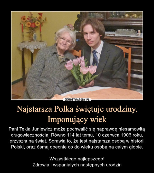 Najstarsza Polka świętuje urodziny.Imponujący wiek – Pani Tekla Juniewicz może pochwalić się naprawdę niesamowitą długowiecznością. Równo 114 lat temu, 10 czerwca 1906 roku, przyszła na świat. Sprawia to, że jest najstarszą osobą w historii Polski, oraz ósmą obecnie co do wieku osobą na całym globie.Wszystkiego najlepszego!Zdrowia i wspaniałych następnych urodzin 