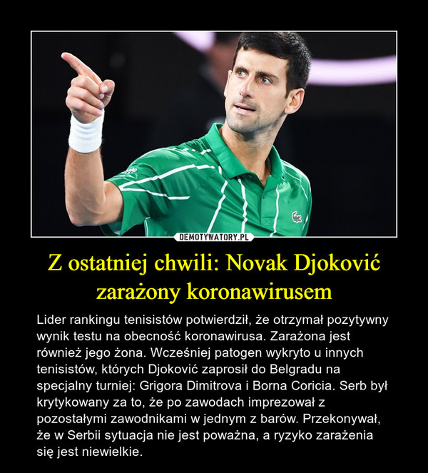 Z ostatniej chwili: Novak Djoković zarażony koronawirusem – Lider rankingu tenisistów potwierdził, że otrzymał pozytywny wynik testu na obecność koronawirusa. Zarażona jest również jego żona. Wcześniej patogen wykryto u innych tenisistów, których Djoković zaprosił do Belgradu na specjalny turniej: Grigora Dimitrova i Borna Coricia. Serb był krytykowany za to, że po zawodach imprezował z pozostałymi zawodnikami w jednym z barów. Przekonywał, że w Serbii sytuacja nie jest poważna, a ryzyko zarażenia się jest niewielkie. 