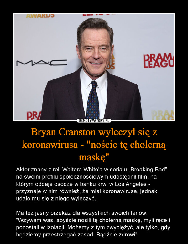 Bryan Cranston wyleczył się z koronawirusa - "noście tę cholerną maskę" – Aktor znany z roli Waltera White'a w serialu „Breaking Bad” na swoim profilu społecznościowym udostępnił film, na którym oddaje osocze w banku krwi w Los Angeles - przyznaje w nim również, że miał koronawirusa, jednak udało mu się z niego wyleczyć.Ma też jasny przekaz dla wszystkich swoich fanów:"Wzywam was, abyście nosili tę cholerną maskę, myli ręce i pozostali w izolacji. Możemy z tym zwyciężyć, ale tylko, gdy będziemy przestrzegać zasad. Bądźcie zdrowi” 