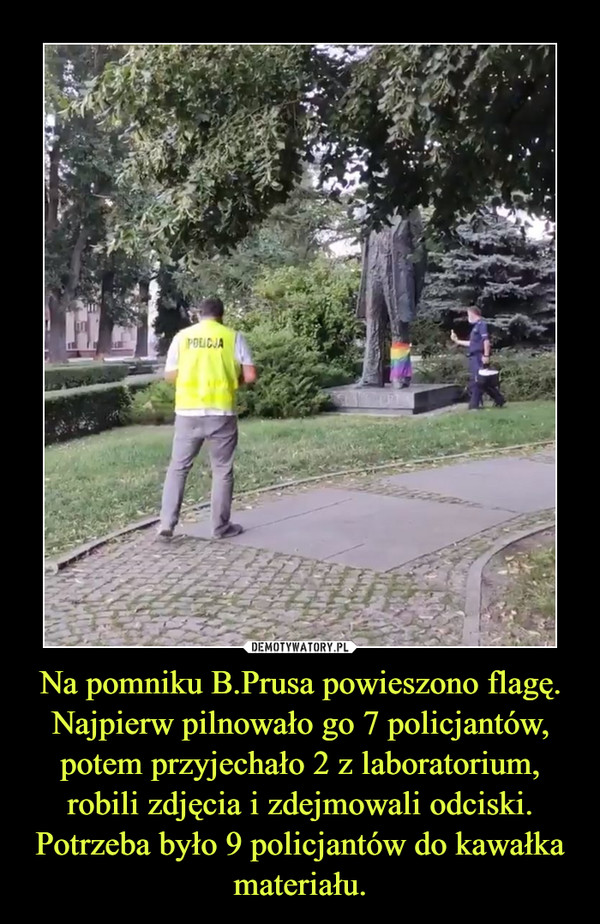 Na pomniku B.Prusa powieszono flagę. Najpierw pilnowało go 7 policjantów, potem przyjechało 2 z laboratorium, robili zdjęcia i zdejmowali odciski. Potrzeba było 9 policjantów do kawałka materiału.