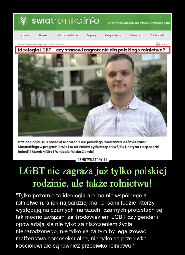 LGBT nie zagraża już tylko polskiej rodzinie, ale także rolnictwu! – "Tylko pozornie ta ideologia nie ma nic wspólnego z rolnictwem, a jak najbardziej ma. Ci sami ludzie, którzy występują na czarnych marszach, czarnych protestach są tak mocno związani ze środowiskiem LGBT czy gender i opowiadają się nie tylko za niszczeniem życia nienarodzonego, nie tylko są za tym by legalizować małżeństwa homoseksualne, nie tylko są przeciwko kościołowi ale są również przeciwko rolnictwu " 