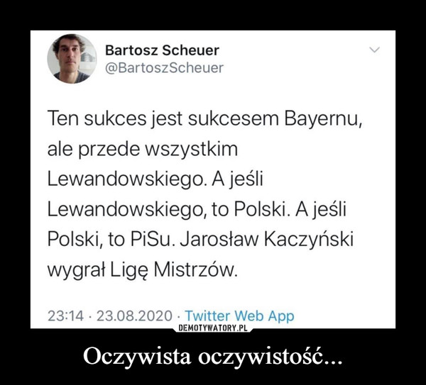 Oczywista oczywistość... –  Bartosz Scheuer@BartoszScheuerTen sukces jest sukcesem Bayernu,ale przede wszystkimLewandowskiego. A jeśliLewandowskiego, to Polski. A jeśliPolski, to PiSu. Jarosław Kaczyńskiwygrał Ligę Mistrzów.23:14 · 23.08.2020 · Twitter Web App>