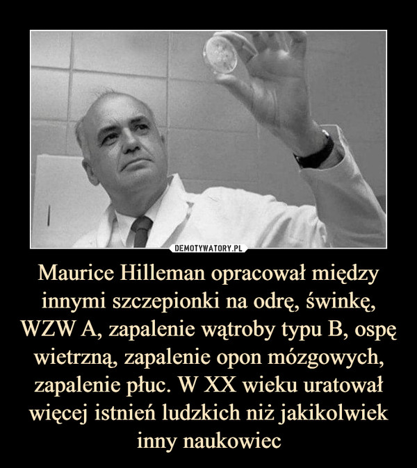 Maurice Hilleman opracował między innymi szczepionki na odrę, świnkę, WZW A, zapalenie wątroby typu B, ospę wietrzną, zapalenie opon mózgowych, zapalenie płuc. W XX wieku uratował więcej istnień ludzkich niż jakikolwiek inny naukowiec –  