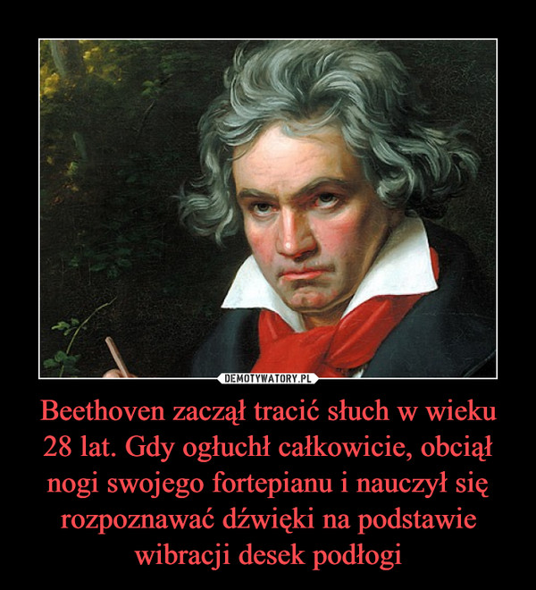 Beethoven zaczął tracić słuch w wieku 28 lat. Gdy ogłuchł całkowicie, obciął nogi swojego fortepianu i nauczył się rozpoznawać dźwięki na podstawie wibracji desek podłogi –  