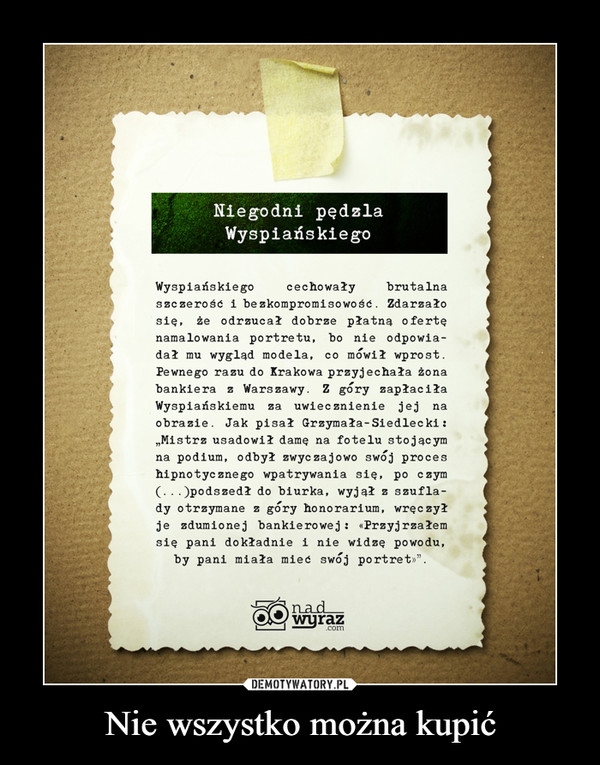 Nie wszystko można kupić –  Niegodni pędzlaWyspiańskie gocechowałyWyspiańskiegoszczerość i bezkompromisowość. Zdarzałosię, że odrzucał dobrze płatną o fertębrutalnanamalowania portretu, bo nie odpowia-dał mu wygląd modela,Pe wnego razu do Krakowa przyjechała żonabankiera z Warszawy. Z góry zapłaciłaco mówił wprost.uwiecznienie jej naWyspiańskiemuobrazie. Jak pisał Grzymała-Siedlecki :„Mistrz usadowił damę na fotelu stojąc ymna podium, odbył zwyc zajowo swój proceszahipnotycznego wpatrywania się, po czym(...)podszedł do biurka, wyjął z szufla-dy otrzymane z góry honorarium, wręczyłje zdumionej bankierowej: «Przyjrzałemsię pani dokładnie i nie widzę powodu,by pani miała mieć swój portret»".nadwyraz.com