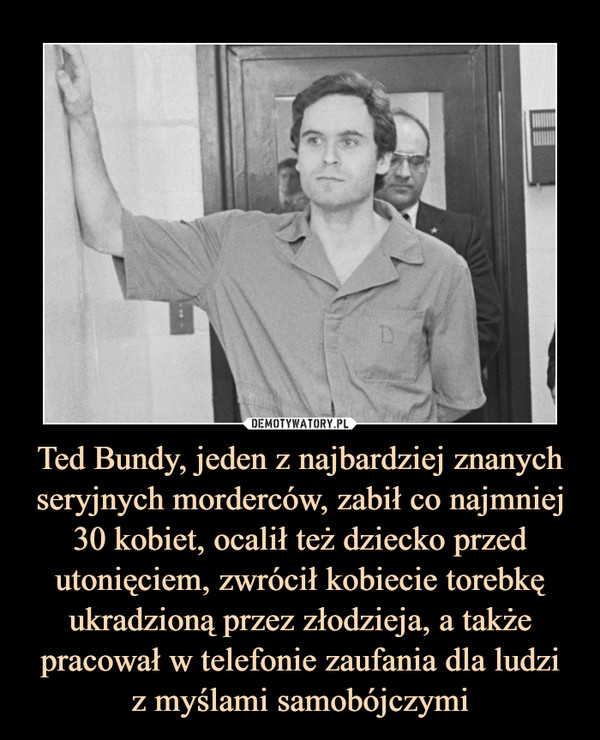 Ted Bundy, jeden z najbardziej znanych seryjnych morderców, zabił co najmniej 30 kobiet, ocalił też dziecko przed utonięciem, zwrócił kobiecie torebkę ukradzioną przez złodzieja, a także pracował w telefonie zaufania dla ludzi
z myślami samobójczymi