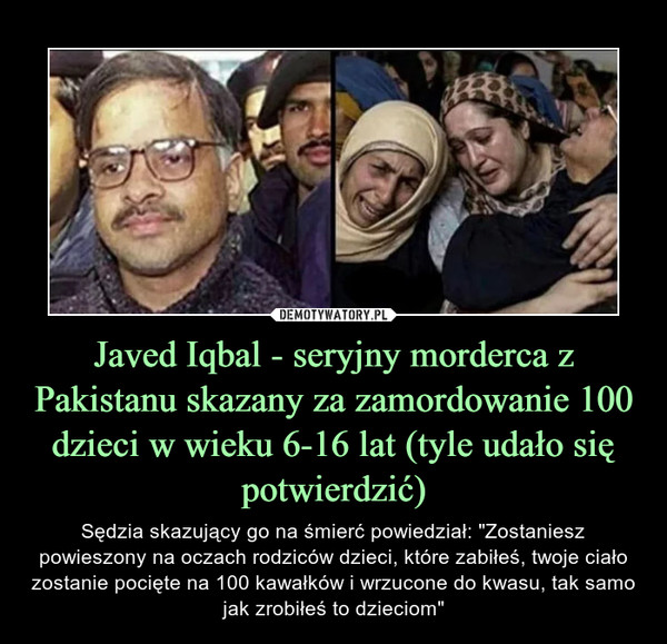 Javed Iqbal - seryjny morderca z Pakistanu skazany za zamordowanie 100 dzieci w wieku 6-16 lat (tyle udało się potwierdzić) – Sędzia skazujący go na śmierć powiedział: "Zostaniesz powieszony na oczach rodziców dzieci, które zabiłeś, twoje ciało zostanie pocięte na 100 kawałków i wrzucone do kwasu, tak samo jak zrobiłeś to dzieciom" 