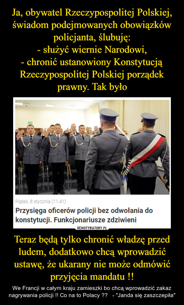 Ja, obywatel Rzeczypospolitej Polskiej, świadom podejmowanych obowiązków policjanta, ślubuję:
- służyć wiernie Narodowi,
- chronić ustanowiony Konstytucją Rzeczypospolitej Polskiej porządek prawny. Tak było Teraz będą tylko chronić władzę przed ludem, dodatkowo chcą wprowadzić ustawę, że ukarany nie może odmówić przyjęcia mandatu !!