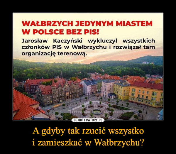 A gdyby tak rzucić wszystkoi zamieszkać w Wałbrzychu? –  WAŁBRZYCH JEDYNYM MIASTEMW POLSCE BEZ PIS!Jarosław Kaczyński wykluczył wszystkichczłonków PIS w Wałbrzychu i rozwiązał tamorganizację terenową.DEMOTYWATORY.PLA gdyby tak rzucić wszystkoi zamieszkać w Wałbrzychu?