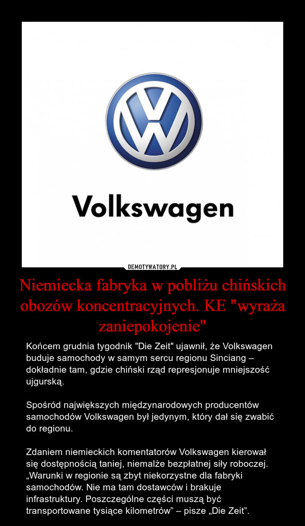 Niemiecka fabryka w pobliżu chińskich obozów koncentracyjnych. KE "wyraża zaniepokojenie" – Końcem grudnia tygodnik "Die Zeit" ujawnił, że Volkswagen buduje samochody w samym sercu regionu Sinciang – dokładnie tam, gdzie chiński rząd represjonuje mniejszość ujgurską.Spośród największych międzynarodowych producentów samochodów Volkswagen był jedynym, który dał się zwabić do regionu. Zdaniem niemieckich komentatorów Volkswagen kierował się dostępnością taniej, niemalże bezpłatnej siły roboczej. „Warunki w regionie są zbyt niekorzystne dla fabryki samochodów. Nie ma tam dostawców i brakuje infrastruktury. Poszczególne części muszą być transportowane tysiące kilometrów” – pisze „Die Zeit”. Volkswagen