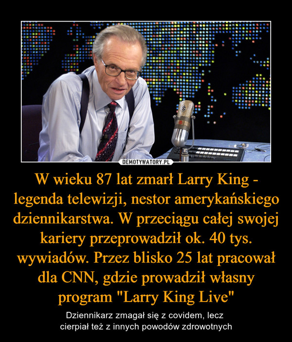 W wieku 87 lat zmarł Larry King - legenda telewizji, nestor amerykańskiego dziennikarstwa. W przeciągu całej swojej kariery przeprowadził ok. 40 tys. wywiadów. Przez blisko 25 lat pracował dla CNN, gdzie prowadził własny program "Larry King Live"