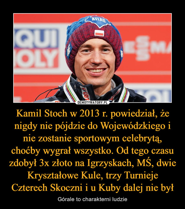 Kamil Stoch w 2013 r. powiedział, że nigdy nie pójdzie do Wojewódzkiego i nie zostanie sportowym celebrytą, choćby wygrał wszystko. Od tego czasu zdobył 3x złoto na Igrzyskach, MŚ, dwie Kryształowe Kule, trzy Turnieje Czterech Skoczni i u Kuby dalej nie był – Górale to charakterni ludzie 