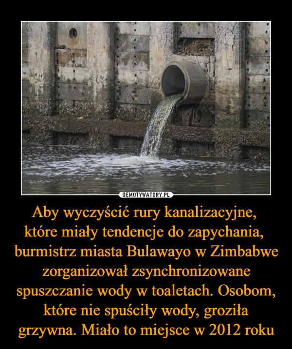 Aby wyczyścić rury kanalizacyjne, które miały tendencje do zapychania, burmistrz miasta Bulawayo w Zimbabwe zorganizował zsynchronizowane spuszczanie wody w toaletach. Osobom, które nie spuściły wody, groziła grzywna. Miało to miejsce w 2012 roku –  