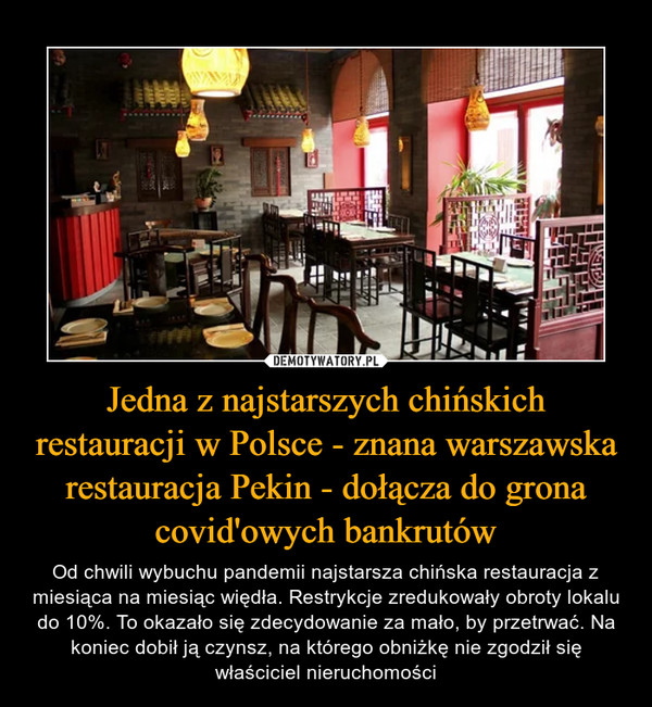 Jedna z najstarszych chińskich restauracji w Polsce - znana warszawska restauracja Pekin - dołącza do grona covid'owych bankrutów – Od chwili wybuchu pandemii najstarsza chińska restauracja z miesiąca na miesiąc więdła. Restrykcje zredukowały obroty lokalu do 10%. To okazało się zdecydowanie za mało, by przetrwać. Na koniec dobił ją czynsz, na którego obniżkę nie zgodził się właściciel nieruchomości 