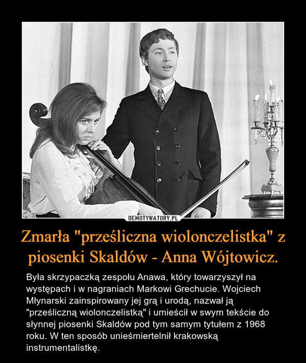 Zmarła "prześliczna wiolonczelistka" z piosenki Skaldów - Anna Wójtowicz. – Była skrzypaczką zespołu Anawa, który towarzyszył na występach i w nagraniach Markowi Grechucie. Wojciech Młynarski zainspirowany jej grą i urodą, nazwał ją "prześliczną wiolonczelistką" i umieścił w swym tekście do słynnej piosenki Skaldów pod tym samym tytułem z 1968 roku. W ten sposób unieśmiertelnił krakowską instrumentalistkę. 