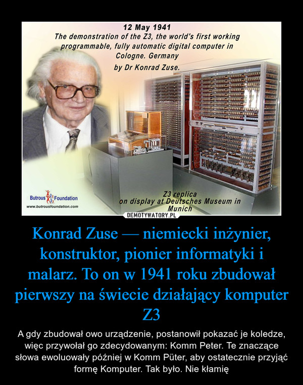 Konrad Zuse — niemiecki inżynier, konstruktor, pionier informatyki i malarz. To on w 1941 roku zbudował pierwszy na świecie działający komputer Z3