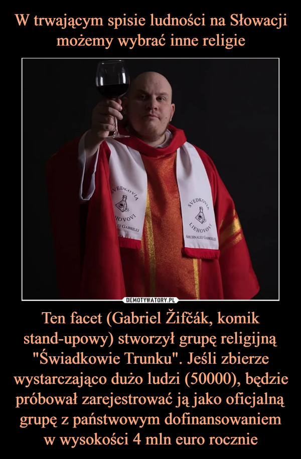 W trwającym spisie ludności na Słowacji możemy wybrać inne religie Ten facet (Gabriel Žifčák, komik stand-upowy) stworzył grupę religijną "Świadkowie Trunku". Jeśli zbierze wystarczająco dużo ludzi (50000), będzie próbował zarejestrować ją jako oficjalną grupę z państwowym dofinansowaniem w wysokości 4 mln euro rocznie