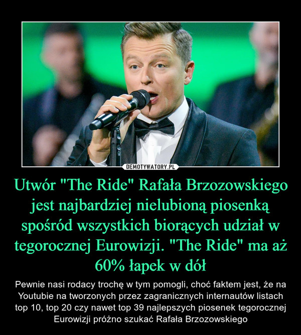 Utwór "The Ride" Rafała Brzozowskiego jest najbardziej nielubioną piosenką spośród wszystkich biorących udział w tegorocznej Eurowizji. "The Ride" ma aż 60% łapek w dół – Pewnie nasi rodacy trochę w tym pomogli, choć faktem jest, że na Youtubie na tworzonych przez zagranicznych internautów listach top 10, top 20 czy nawet top 39 najlepszych piosenek tegorocznej Eurowizji próżno szukać Rafała Brzozowskiego 