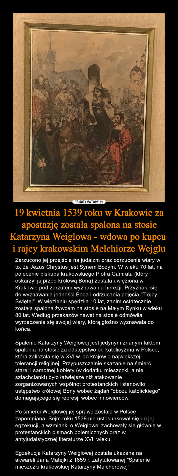 19 kwietnia 1539 roku w Krakowie za apostazję została spalona na stosie Katarzyna Weiglowa - wdowa po kupcu i rajcy krakowskim Melchiorze Wejglu – Zarzucono jej przejście na judaizm oraz odrzucenie wiary w to, że Jezus Chrystus jest Synem Bożym. W wieku 70 lat, na polecenie biskupa krakowskiego Piotra Gamrata (który oskarżył ją przed królową Boną) została uwięziona w Krakowie pod zarzutem wyznawania herezji. Przyznała się do wyznawania jedności Boga i odrzucania pojęcia "Trójcy Świętej". W więzieniu spędziła 10 lat, zanim ostatecznie została spalona żywcem na stosie na Małym Rynku w wieku 80 lat. Według przekazów nawet na stosie odmówiła wyrzeczenia się swojej wiary, którą głośno wyznawała do końca.Spalenie Katarzyny Weiglowej jest jedynym znanym faktem spalenia na stosie za odstępstwo od katolicyzmu w Polsce, która zaliczała się w XVI w. do krajów o największej tolerancji religijnej. Przypuszczalnie skazanie na śmierć starej i samotnej kobiety (w dodatku mieszczki, a nie szlachcianki) było łatwiejsze niż atakowanie zorganizowanych wspólnot protestanckich i stanowiło ustępstwo królowej Bony wobec żądań "obozu katolickiego" domagającego się represji wobec innowierców. Po śmierci Weiglowej jej sprawa została w Polsce zapomniana. Sejm roku 1539 nie ustosunkował się do jej egzekucji, a wzmianki o Weiglowej zachowały się głównie w protestanckich pismach polemicznych oraz w antyjudaistycznej literaturze XVII wieku.Egzekucja Katarzyny Weiglowej została ukazana na akwareli Jana Matejki z 1859 r. zatytułowanej "Spalenie mieszczki krakowskiej Katarzyny Malcherowej" 