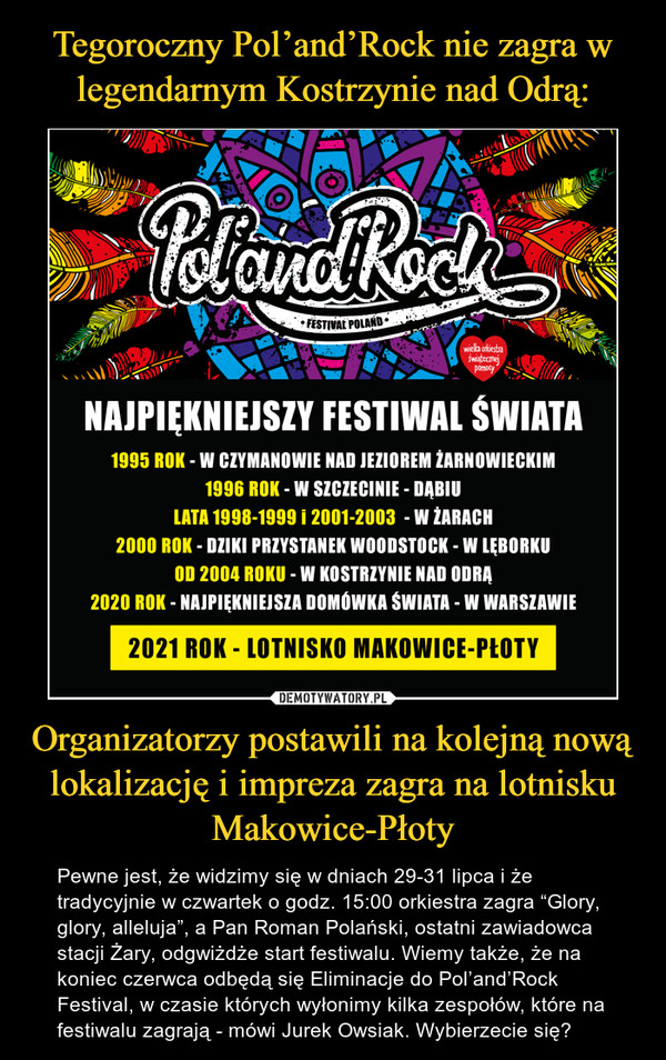Organizatorzy postawili na kolejną nową lokalizację i impreza zagra na lotnisku Makowice-Płoty – Pewne jest, że widzimy się w dniach 29-31 lipca i że tradycyjnie w czwartek o godz. 15:00 orkiestra zagra “Glory, glory, alleluja”, a Pan Roman Polański, ostatni zawiadowca stacji Żary, odgwiżdże start festiwalu. Wiemy także, że na koniec czerwca odbędą się Eliminacje do Pol’and’Rock Festival, w czasie których wyłonimy kilka zespołów, które na festiwalu zagrają - mówi Jurek Owsiak. Wybierzecie się? NAJPIĘKNIEJSZY FESTIWAL ŚWIATA 1995 ROK - W CZYMANOWIE NAD JEZIOREM lARNOWIECKIM 1996 ROK - W SZCZECINIE - DĄBIU LATA 1998-1999 i 2001-2003 - W LARACH 2000 ROK - DZIKI PRZYSTANEK WOODSTOCK - W LĘBORKU OD 2004 ROKU - W KOSTRZYNIE NAD ODRĄ 2020 ROK - NAJPIĘKNIEJSZA DOMOWKA ŚWIATA - W WARSZAWIE 2021 ROK - LOTNISKO MAKOWICE-PLOTY