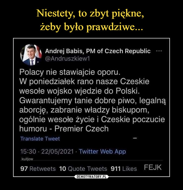  –  \ Andrej Babis, PM of Czech Republic@Andruszkiew1Polacy nie stawiajcie oporu.W poniedziałek rano nasze Czeskiewesołe wojsko wjedzie do Polski.Gwarantujemy tanie dobre piwo, legalnąaborcję, zabranie władzy biskupom,ogólnie wesołe życie i Czeskie poczuciehumoru - Premier CzechTranstate Tweet —