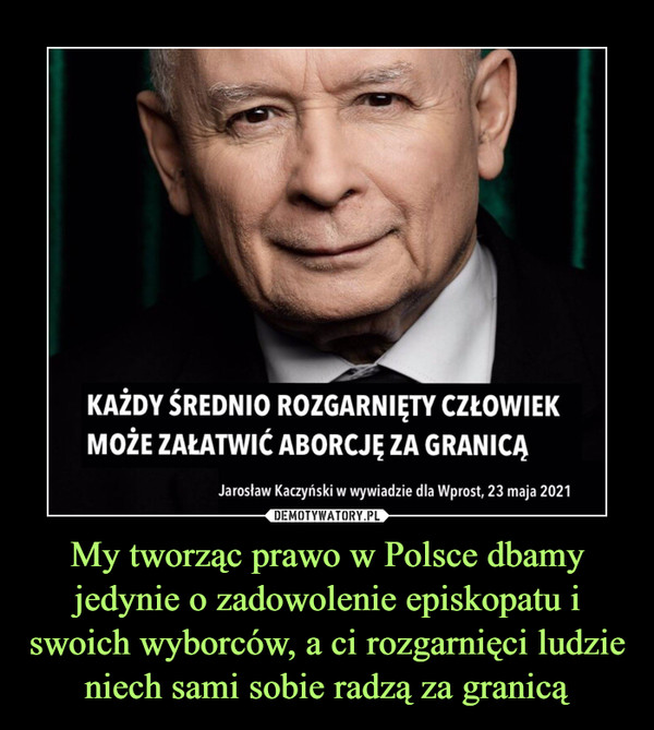 My tworząc prawo w Polsce dbamy jedynie o zadowolenie episkopatu i swoich wyborców, a ci rozgarnięci ludzie niech sami sobie radzą za granicą –  KAŻDY ŚREDNIO ROZGARNIĘTY CZŁOWIEKMOŻE ZAŁATWIĆ ABORCJĘ ZA GRANICĄJarosław Kaczyński w wywiadzie dla Wprost, 23 maja 2021