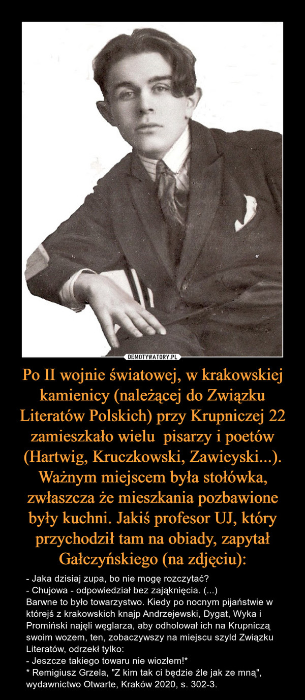 Po II wojnie światowej, w krakowskiej kamienicy (należącej do Związku Literatów Polskich) przy Krupniczej 22 zamieszkało wielu  pisarzy i poetów (Hartwig, Kruczkowski, Zawieyski...). Ważnym miejscem była stołówka, zwłaszcza że mieszkania pozbawione były kuchni. Jakiś profesor UJ, który przychodził tam na obiady, zapytał Gałczyńskiego (na zdjęciu):