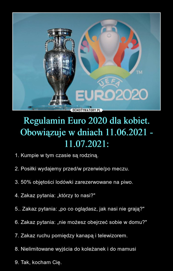 Regulamin Euro 2020 dla kobiet. Obowiązuje w dniach 11.06.2021 - 11.07.2021: – 1. Kumpie w tym czasie są rodziną. 2. Posiłki wydajemy przed/w przerwie/po meczu. 3. 50% objętości lodówki zarezerwowane na piwo. 4. Zakaz pytania: „którzy to nasi?" 5.. Zakaz pytania: „po co oglądasz, jak nasi nie grają?"6. Zakaz pytania: „nie możesz obejrzeć sobie w domu?" 7. Zakaz ruchu pomiędzy kanapą i telewizorem. 8. Nielimitowane wyjścia do koleżanek i do mamusi9. Tak, kocham Cię. 
