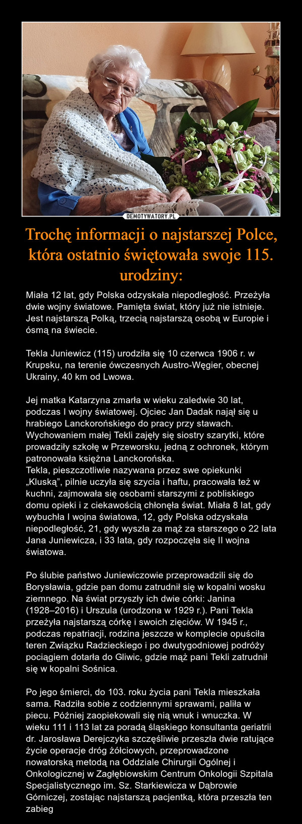 Trochę informacji o najstarszej Polce, która ostatnio świętowała swoje 115. urodziny: – Miała 12 lat, gdy Polska odzyskała niepodległość. Przeżyła dwie wojny światowe. Pamięta świat, który już nie istnieje. Jest najstarszą Polką, trzecią najstarszą osobą w Europie i ósmą na świecie.Tekla Juniewicz (115) urodziła się 10 czerwca 1906 r. w Krupsku, na terenie ówczesnych Austro-Węgier, obecnej Ukrainy, 40 km od Lwowa.Jej matka Katarzyna zmarła w wieku zaledwie 30 lat, podczas I wojny światowej. Ojciec Jan Dadak najął się u hrabiego Lanckorońskiego do pracy przy stawach. Wychowaniem małej Tekli zajęły się siostry szarytki, które prowadziły szkołę w Przeworsku, jedną z ochronek, którym patronowała księżna Lanckorońska.Tekla, pieszczotliwie nazywana przez swe opiekunki „Kluską”, pilnie uczyła się szycia i haftu, pracowała też w kuchni, zajmowała się osobami starszymi z pobliskiego domu opieki i z ciekawością chłonęła świat. Miała 8 lat, gdy wybuchła I wojna światowa, 12, gdy Polska odzyskała niepodległość, 21, gdy wyszła za mąż za starszego o 22 lata Jana Juniewicza, i 33 lata, gdy rozpoczęła się II wojna światowa.Po ślubie państwo Juniewiczowie przeprowadzili się do Borysławia, gdzie pan domu zatrudnił się w kopalni wosku ziemnego. Na świat przyszły ich dwie córki: Janina (1928–2016) i Urszula (urodzona w 1929 r.). Pani Tekla przeżyła najstarszą córkę i swoich zięciów. W 1945 r., podczas repatriacji, rodzina jeszcze w komplecie opuściła teren Związku Radzieckiego i po dwutygodniowej podróży pociągiem dotarła do Gliwic, gdzie mąż pani Tekli zatrudnił się w kopalni Sośnica.Po jego śmierci, do 103. roku życia pani Tekla mieszkała sama. Radziła sobie z codziennymi sprawami, paliła w piecu. Później zaopiekowali się nią wnuk i wnuczka. W wieku 111 i 113 lat za poradą śląskiego konsultanta geriatrii dr. Jarosława Derejczyka szczęśliwie przeszła dwie ratujące życie operacje dróg żółciowych, przeprowadzone nowatorską metodą na Oddziale Chirurgii Ogólnej i Onkologicznej w Zagłębiowskim Centrum Onkologii Szpitala Specjalistycznego im. Sz. Starkiewicza w Dąbrowie Górniczej, zostając najstarszą pacjentką, która przeszła ten zabieg 
