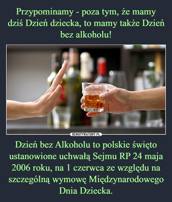 Dzień bez Alkoholu to polskie święto ustanowione uchwałą Sejmu RP 24 maja 2006 roku, na 1 czerwca ze względu na szczególną wymowę Międzynarodowego Dnia Dziecka. –  
