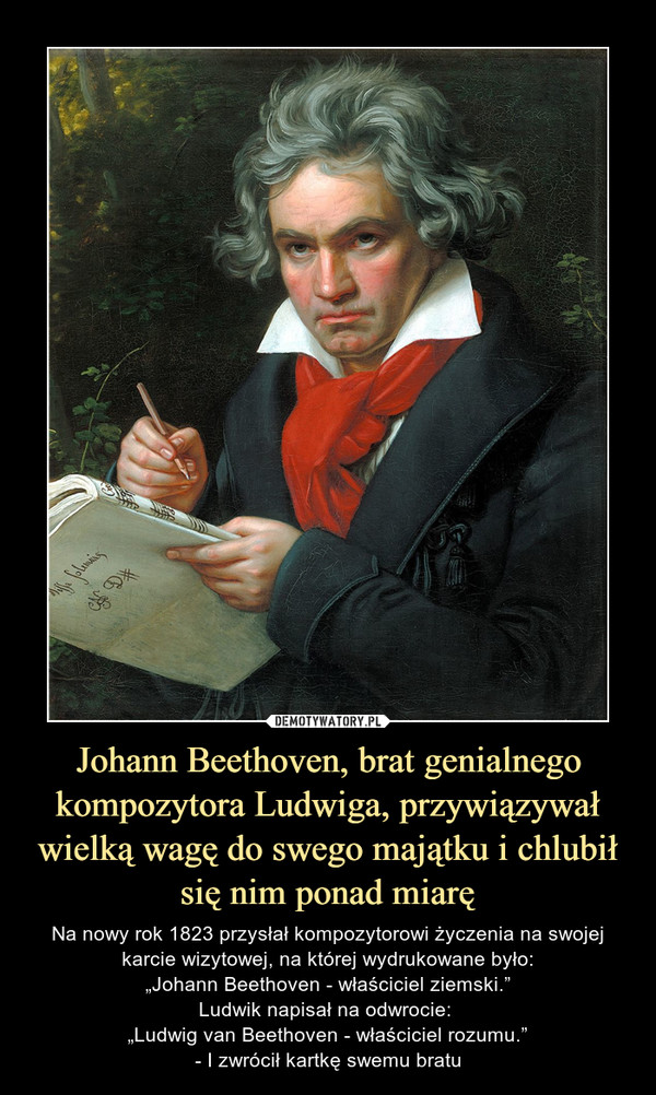 Johann Beethoven, brat genialnego kompozytora Ludwiga, przywiązywał wielką wagę do swego majątku i chlubił się nim ponad miarę – Na nowy rok 1823 przysłał kompozytorowi życzenia na swojej karcie wizytowej, na której wydrukowane było:„Johann Beethoven - właściciel ziemski.”Ludwik napisał na odwrocie: „Ludwig van Beethoven - właściciel rozumu.”- I zwrócił kartkę swemu bratu 