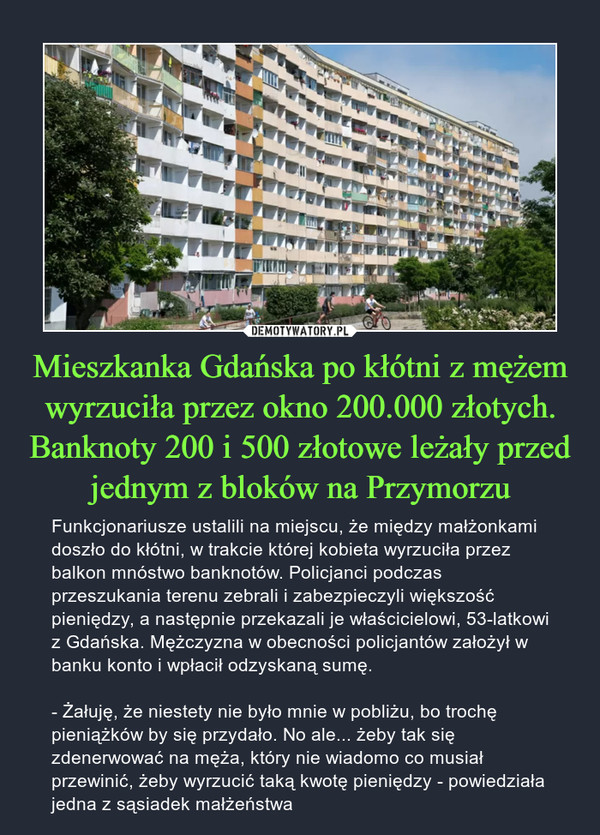 Mieszkanka Gdańska po kłótni z mężem wyrzuciła przez okno 200.000 złotych. Banknoty 200 i 500 złotowe leżały przed jednym z bloków na Przymorzu – Funkcjonariusze ustalili na miejscu, że między małżonkami doszło do kłótni, w trakcie której kobieta wyrzuciła przez balkon mnóstwo banknotów. Policjanci podczas przeszukania terenu zebrali i zabezpieczyli większość pieniędzy, a następnie przekazali je właścicielowi, 53-latkowi z Gdańska. Mężczyzna w obecności policjantów założył w banku konto i wpłacił odzyskaną sumę.- Żałuję, że niestety nie było mnie w pobliżu, bo trochę pieniążków by się przydało. No ale... żeby tak się zdenerwować na męża, który nie wiadomo co musiał przewinić, żeby wyrzucić taką kwotę pieniędzy - powiedziała jedna z sąsiadek małżeństwa 