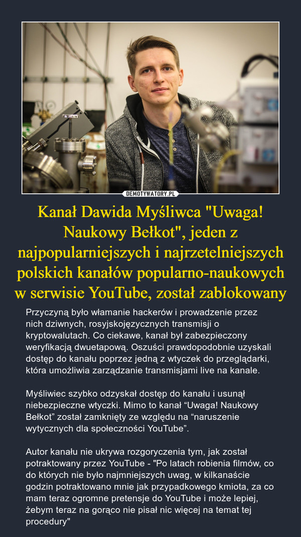 Kanał Dawida Myśliwca "Uwaga! Naukowy Bełkot", jeden z najpopularniejszych i najrzetelniejszych polskich kanałów popularno-naukowych w serwisie YouTube, został zablokowany – Przyczyną było włamanie hackerów i prowadzenie przez nich dziwnych, rosyjskojęzycznych transmisji o kryptowalutach. Co ciekawe, kanał był zabezpieczony weryfikacją dwuetapową. Oszuści prawdopodobnie uzyskali dostęp do kanału poprzez jedną z wtyczek do przeglądarki, która umożliwia zarządzanie transmisjami live na kanale.Myśliwiec szybko odzyskał dostęp do kanału i usunął niebezpieczne wtyczki. Mimo to kanał “Uwaga! Naukowy Bełkot” został zamknięty ze względu na “naruszenie wytycznych dla społeczności YouTube”.Autor kanału nie ukrywa rozgoryczenia tym, jak został potraktowany przez YouTube - "Po latach robienia filmów, co do których nie było najmniejszych uwag, w kilkanaście godzin potraktowano mnie jak przypadkowego kmiota, za co mam teraz ogromne pretensje do YouTube i może lepiej, żebym teraz na gorąco nie pisał nic więcej na temat tej procedury" 