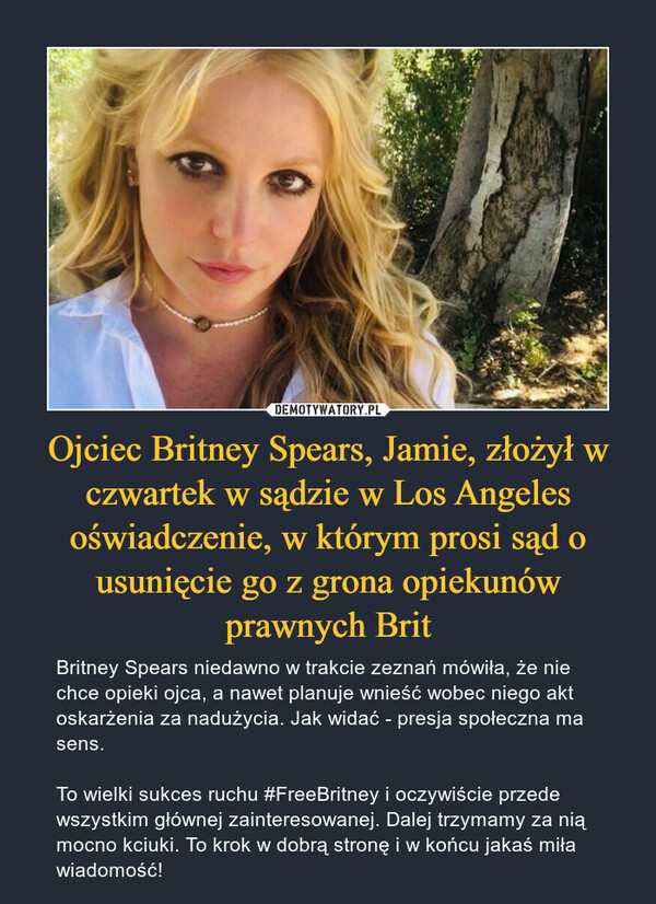Ojciec Britney Spears, Jamie, złożył w czwartek w sądzie w Los Angeles oświadczenie, w którym prosi sąd o usunięcie go z grona opiekunów prawnych Brit – Britney Spears niedawno w trakcie zeznań mówiła, że nie chce opieki ojca, a nawet planuje wnieść wobec niego akt oskarżenia za nadużycia. Jak widać - presja społeczna ma sens. To wielki sukces ruchu #FreeBritney i oczywiście przede wszystkim głównej zainteresowanej. Dalej trzymamy za nią mocno kciuki. To krok w dobrą stronę i w końcu jakaś miła wiadomość! 