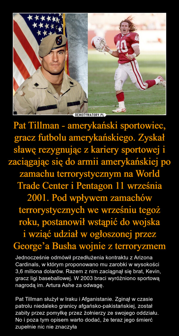 Pat Tillman - amerykański sportowiec, gracz futbolu amerykańskiego. Zyskał sławę rezygnując z kariery sportowej i zaciągając się do armii amerykańskiej po zamachu terrorystycznym na World Trade Center i Pentagon 11 września 2001. Pod wpływem zamachów terrorystycznych we wrześniu tegoż roku, postanowił wstąpić do wojskai wziąć udział w ogłoszonej przez George’a Busha wojnie z terroryzmem – Jednocześnie odmówił przedłużenia kontraktu z Arizona Cardinals, w którym proponowano mu zarobki w wysokości 3,6 miliona dolarów. Razem z nim zaciągnął się brat, Kevin, gracz ligi baseballowej. W 2003 braci wyróżniono sportową nagrodą im. Artura Ashe za odwagę.Pat Tillman służył w Iraku i Afganistanie. Zginął w czasie patrolu niedaleko granicy afgańsko-pakistańskiej, został zabity przez pomyłkę przez żołnierzy ze swojego oddziału. No i poza tym opisem warto dodać, że teraz jego śmierć zupełnie nic nie znaczyła 