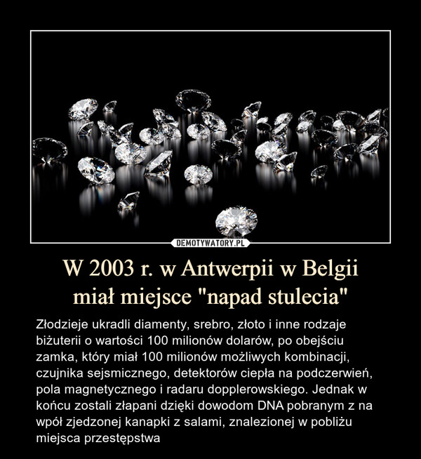 W 2003 r. w Antwerpii w Belgiimiał miejsce "napad stulecia" – Złodzieje ukradli diamenty, srebro, złoto i inne rodzaje biżuterii o wartości 100 milionów dolarów, po obejściu zamka, który miał 100 milionów możliwych kombinacji, czujnika sejsmicznego, detektorów ciepła na podczerwień, pola magnetycznego i radaru dopplerowskiego. Jednak w końcu zostali złapani dzięki dowodom DNA pobranym z na wpół zjedzonej kanapki z salami, znalezionej w pobliżu miejsca przestępstwa 