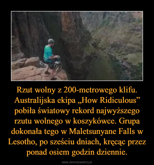 Rzut wolny z 200-metrowego klifu. Australijska ekipa „How Ridiculous” pobiła światowy rekord najwyższego rzutu wolnego w koszykówce. Grupa dokonała tego w Maletsunyane Falls w Lesotho, po sześciu dniach, kręcąc przez ponad osiem godzin dziennie. –  