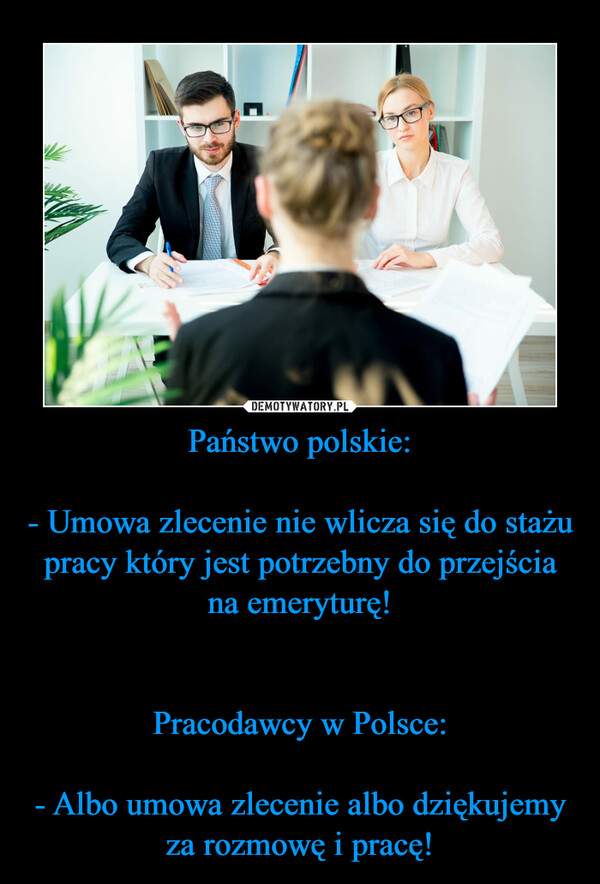 Państwo polskie:- Umowa zlecenie nie wlicza się do stażu pracy który jest potrzebny do przejścia na emeryturę!Pracodawcy w Polsce:- Albo umowa zlecenie albo dziękujemy za rozmowę i pracę! –  