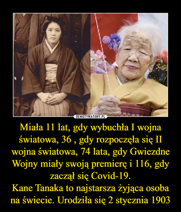 Miała 11 lat, gdy wybuchła I wojna światowa, 36 , gdy rozpoczęła się II wojna światowa, 74 lata, gdy Gwiezdne Wojny miały swoją premierę i 116, gdy zaczął się Covid-19.
Kane Tanaka to najstarsza żyjąca osoba na świecie. Urodziła się 2 stycznia 1903