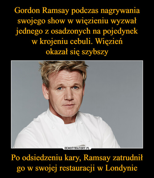 Gordon Ramsay podczas nagrywania swojego show w więzieniu wyzwał jednego z osadzonych na pojedynek
w krojeniu cebuli. Więzień
okazał się szybszy Po odsiedzeniu kary, Ramsay zatrudnił go w swojej restauracji w Londynie