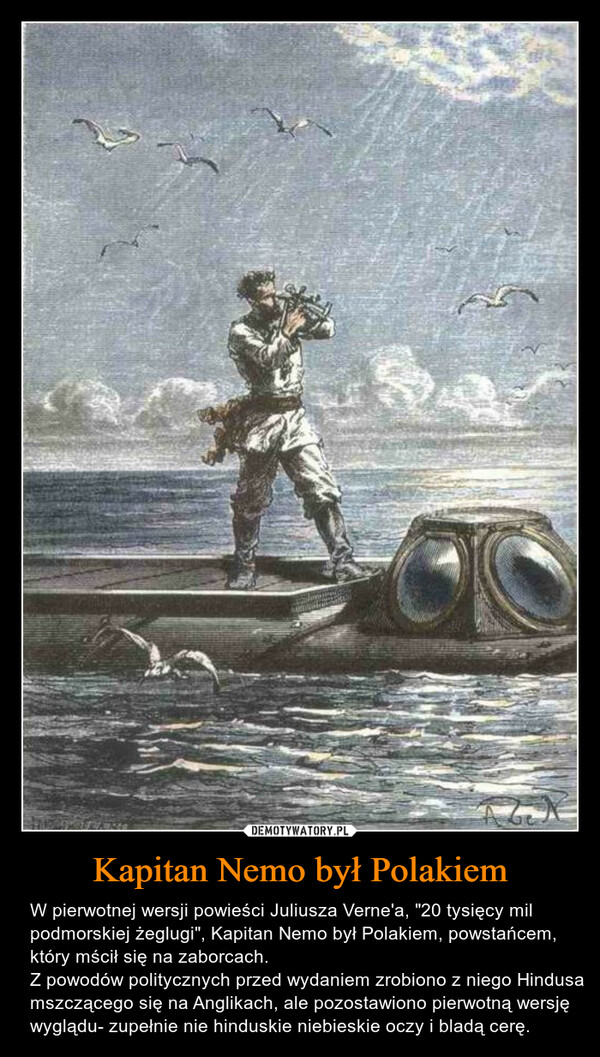 Kapitan Nemo był Polakiem – W pierwotnej wersji powieści Juliusza Verne'a, "20 tysięcy mil podmorskiej żeglugi", Kapitan Nemo był Polakiem, powstańcem, który mścił się na zaborcach.Z powodów politycznych przed wydaniem zrobiono z niego Hindusa mszczącego się na Anglikach, ale pozostawiono pierwotną wersję wyglądu- zupełnie nie hinduskie niebieskie oczy i bladą cerę. 