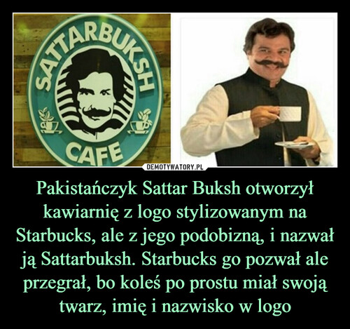 Pakistańczyk Sattar Buksh otworzył kawiarnię z logo stylizowanym na Starbucks, ale z jego podobizną, i nazwał ją Sattarbuksh. Starbucks go pozwał ale przegrał, bo koleś po prostu miał swoją twarz, imię i nazwisko w logo