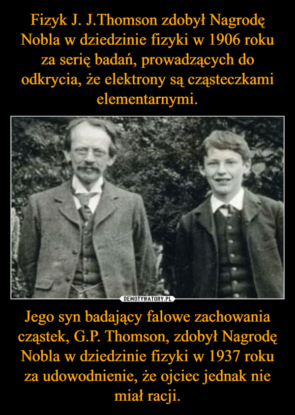 Fizyk J. J.Thomson zdobył Nagrodę Nobla w dziedzinie fizyki w 1906 roku za serię badań, prowadzących do odkrycia, że elektrony są cząsteczkami elementarnymi. Jego syn badający falowe zachowania cząstek, G.P. Thomson, zdobył Nagrodę Nobla w dziedzinie fizyki w 1937 roku za udowodnienie, że ojciec jednak nie miał racji.